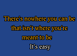 There's nowhere you can be

that isn't where you're

meant to be
It's easy