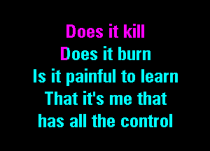 Does it kill
Does it burn

Is it painful to learn
That it's me that
has all the control