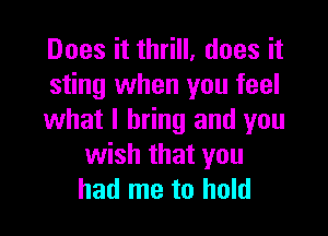 Does it thrill. does it
sting when you feel

what I bring and you
wish that you
had me to hold