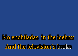 No enchiladas in the icebox

And the television's broke