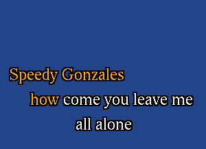 Speedy Gonzales

how come you leave me

all alone