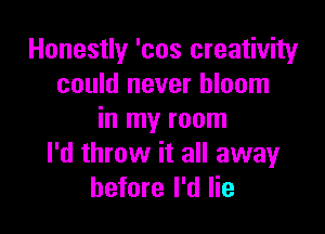 Honestly 'cos creativity
could never bloom

in my room
I'd throw it all awayr
before I'd lie