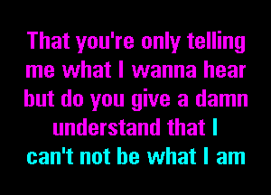 That you're only telling
me what I wanna hear
but do you give a damn
understand that I
can't not be what I am