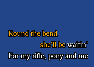 Round the bend
she'll be waitin'

For my rifle, pony and me