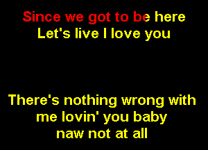 Since we got to be here
Let's live I love you

There's nothing wrong with
me lovin' you baby
naw not at all