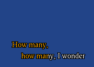 How many,

how many, I wonder
