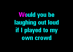 Would you be
laughing out loud

if I played to my
own crowd