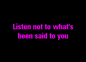 Listen not to what's

been said to you