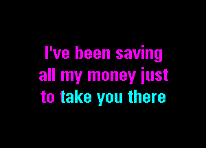 I've been saving

all my money just
to take you there