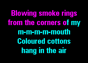 Blowing smoke rings
from the corners of my
m-m-m-m-mouth
Coloured cottons
hang in the air