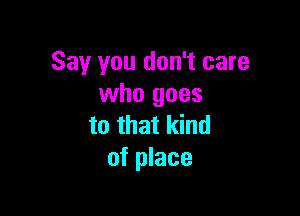 Say you don't care
who goes

to that kind
of place