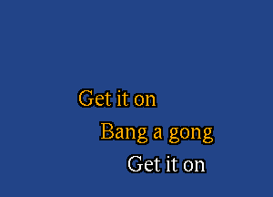 Get it on

Bang a gong
Get it on