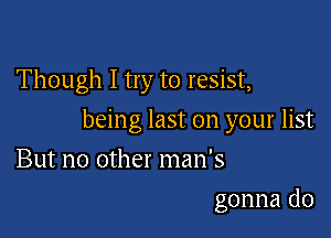 Though I try to resist,

being last on your list

But no other man's
gonna do