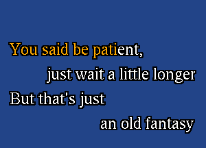 You said be patient,

just wait a little longer

But that's just
an old fantasy