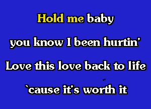 Hold me baby

you know I been hurtin'
Love this love back to life

bause it's worth it