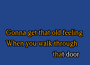 Gonna get that old feeling

W hen you walk through

that door