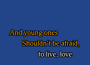 And young ones
Shouldn't be afraid,
to live, love
