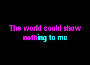 The world could show

nothing to me