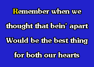 Remember when we
thought that bein' apart
Would be the best thing

for both our hearts