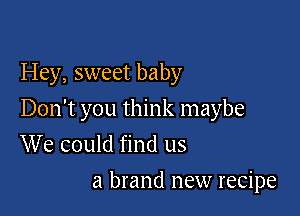Hey, sweet baby

Don't you think maybe
We could find us

a brand new recipe