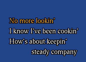 No more lookin'
I know I've been cookin'

How's about keepin'

steady company