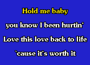 Hold me baby

you know I been hurtin'
Love this love back to life

bause it's worth it