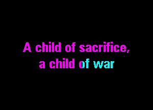 A child of sacrifice,

a child of war