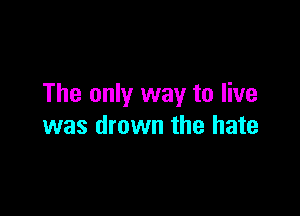 The only way to live

was drown the hate