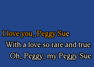 I love you, Peggy Sue

With a love so rare and true
Oh, Peggy, my Peggy Sue