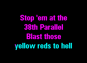 Stop 'em at the
38th Parallel

Blast those
yellow reds to hell