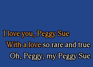 I love you, Peggy Sue

With a love so rare and true
Oh, Peggy, my Peggy Sue