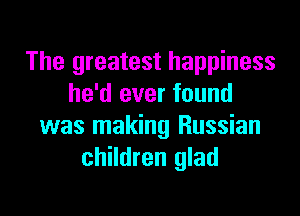 The greatest happiness
he'd ever found

was making Russian
children glad