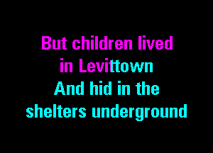 But children lived
in Levittown

And hid in the
shelters underground