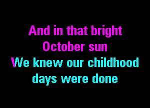 And in that bright
October sun

We knew our childhood
days were done