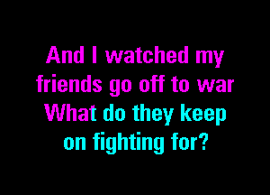 And I watched my
friends go off to war

What do they keep
on fighting for?