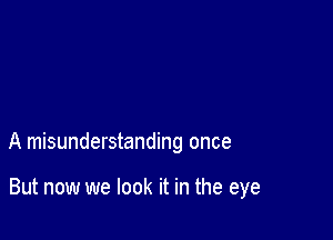 A misunderstanding once

But now we look it in the eye