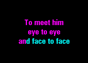 To meet him

eye to eye
and face to face