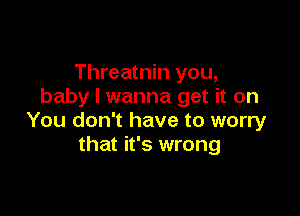 Threatnin you,
baby I wanna get it on

You don't have to worry
that it's wrong