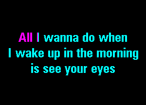 All I wanna do when

I wake up in the morning
is see your eyes