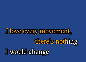 I love every movement,
there's nothing

I would change