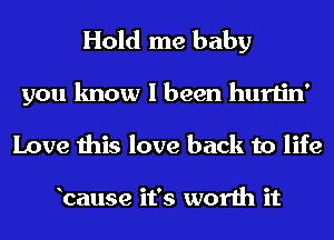 Hold me baby

you know I been hurtin'
Love this love back to life

bause it's worth it