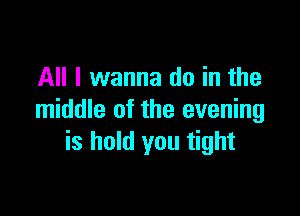 All I wanna do in the

middle of the evening
is hold you tight