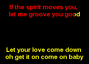 If the spirit moves you,
let me groove you good

Let your love come down
oh get it on come on baby