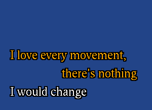 I love every movement,
there's nothing

I would change