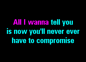 All I wanna tell you

is now you'll never ever
have to compromise