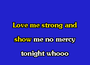 Love me strong and

show me no mercy

tonight whooo