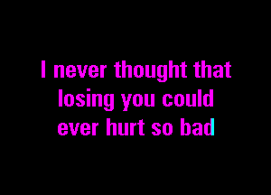 I never thought that

losing you could
ever hurt so bad