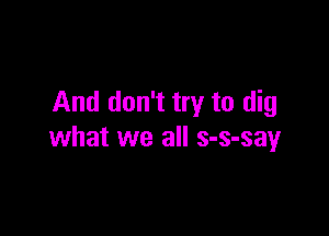 And don't try to dig

what we all s-s-say