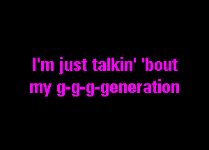 I'm iust talkin' 'bout

my g-g-g-generation