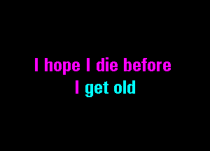 I hope I die before

I get old